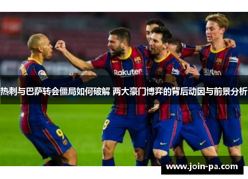 热刺与巴萨转会僵局如何破解 两大豪门博弈的背后动因与前景分析