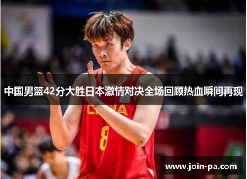 中国男篮42分大胜日本激情对决全场回顾热血瞬间再现