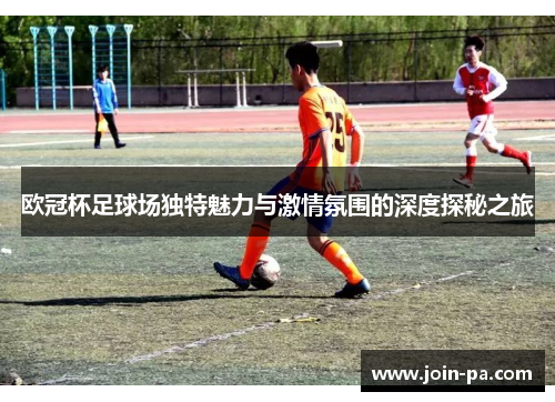 欧冠杯足球场独特魅力与激情氛围的深度探秘之旅
