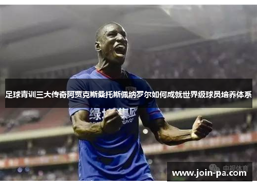 足球青训三大传奇阿贾克斯桑托斯佩纳罗尔如何成就世界级球员培养体系