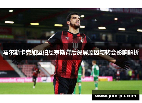 马尔斯卡克加盟伯恩茅斯背后深层原因与转会影响解析 马尔斯卡克加盟伯恩茅斯背后深层原因与转会影响解析