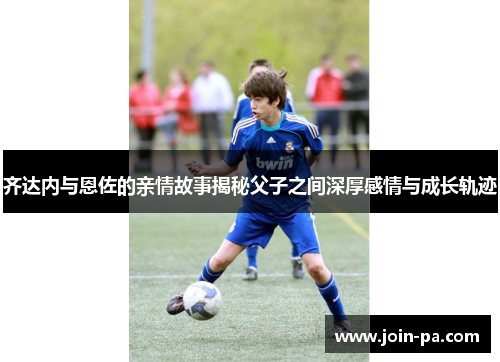 齐达内与恩佐的亲情故事揭秘父子之间深厚感情与成长轨迹