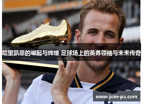 哈里凯恩的崛起与辉煌 足球场上的英勇领袖与未来传奇
