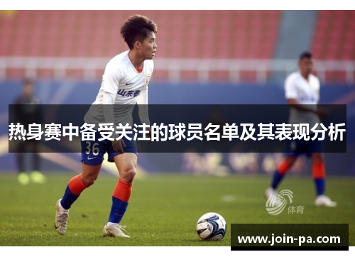 热身赛中备受关注的球员名单及其表现分析