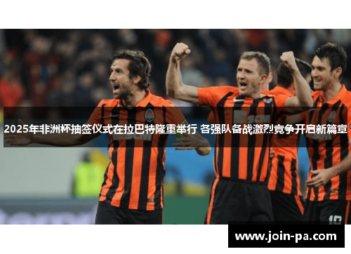 2025年非洲杯抽签仪式在拉巴特隆重举行 各强队备战激烈竞争开启新篇章