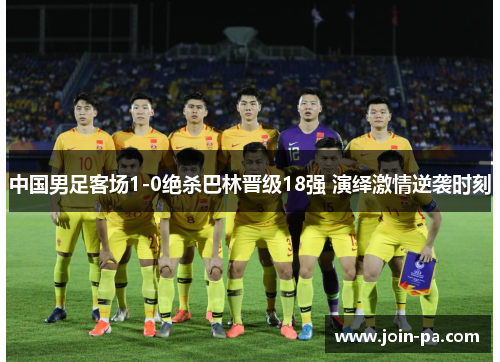 中国男足客场1-0绝杀巴林晋级18强 演绎激情逆袭时刻
