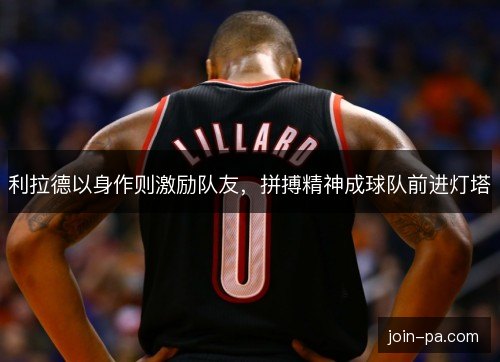 利拉德以身作则激励队友，拼搏精神成球队前进灯塔